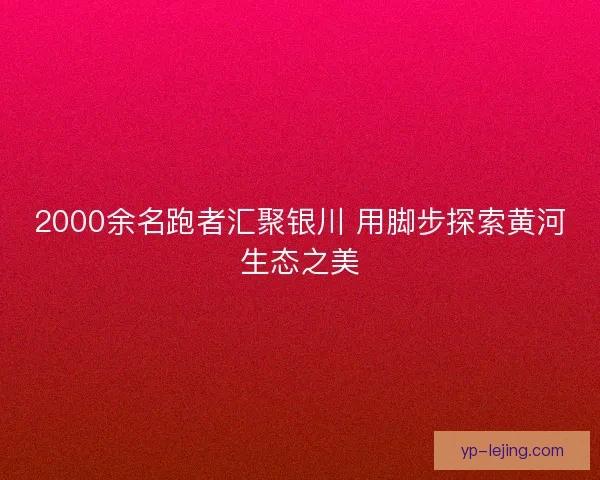 2000余名跑者汇聚银川 用脚步探索黄河生态之美 2000余名跑者汇聚银川 用脚步探索黄河生态之美