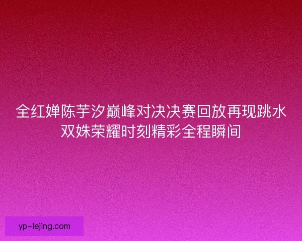 全红婵陈芋汐巅峰对决决赛回放再现跳水双姝荣耀时刻精彩全程瞬间 全红婵陈芋汐巅峰对决决赛回放再现跳水双姝荣耀时刻精彩全程瞬间