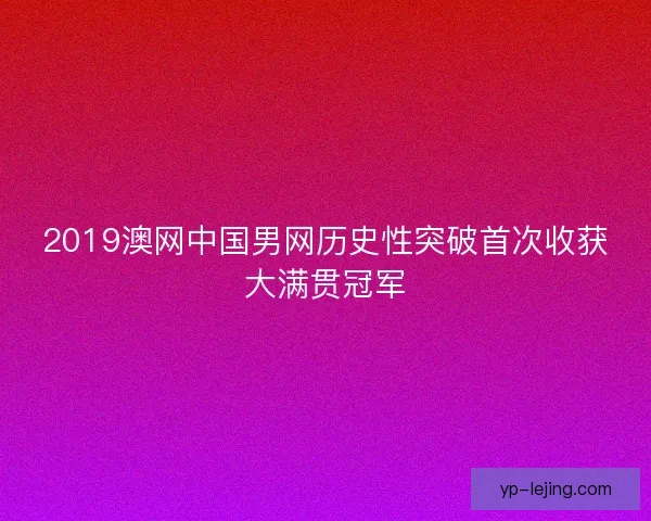2019澳网中国男网历史性突破首次收获大满贯冠军 2019澳网中国男网历史性突破首次收获大满贯冠军