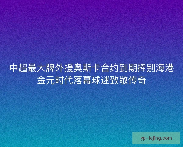 中超最大牌外援奥斯卡合约到期挥别海港金元时代落幕球迷致敬传奇
