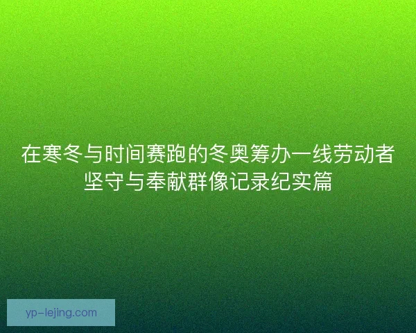 在寒冬与时间赛跑的冬奥筹办一线劳动者坚守与奉献群像记录纪实篇