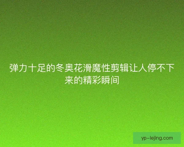弹力十足的冬奥花滑魔性剪辑让人停不下来的精彩瞬间 弹力十足的冬奥花滑魔性剪辑让人停不下来的精彩瞬间