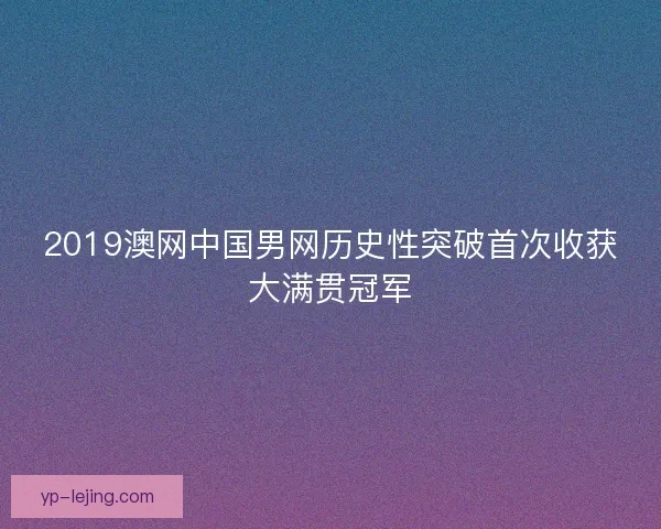 2019澳网中国男网历史性突破首次收获大满贯冠军 2019澳网中国男网历史性突破首次收获大满贯冠军