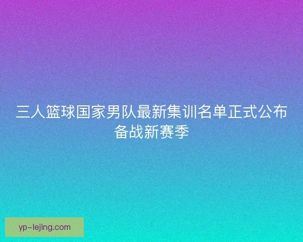 三人篮球国家男队最新集训名单正式公布备战新赛季 三人篮球国家男队最新集训名单正式公布备战新赛季