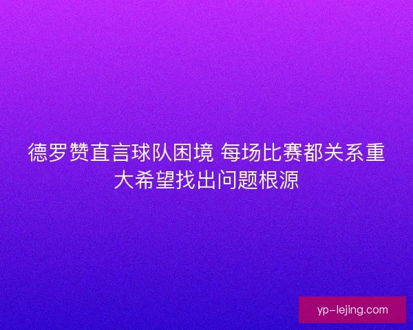 德罗赞直言球队困境 每场比赛都关系重大希望找出问题根源 德罗赞直言球队困境 每场比赛都关系重大希望找出问题根源