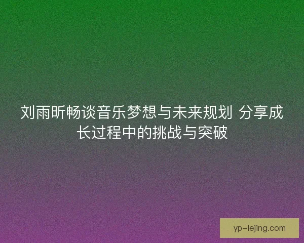 刘雨昕畅谈音乐梦想与未来规划 分享成长过程中的挑战与突破 刘雨昕畅谈音乐梦想与未来规划 分享成长过程中的挑战与突破