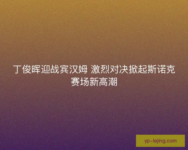 丁俊晖迎战宾汉姆 激烈对决掀起斯诺克赛场新高潮 丁俊晖迎战宾汉姆 激烈对决掀起斯诺克赛场新高潮