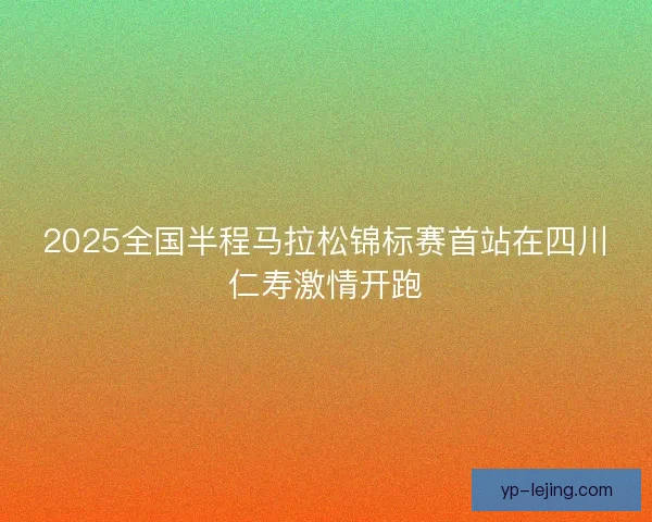 2025全国半程马拉松锦标赛首站在四川仁寿激情开跑 2025全国半程马拉松锦标赛首站在四川仁寿激情开跑