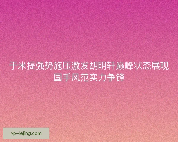 于米提强势施压激发胡明轩巅峰状态展现国手风范实力争锋